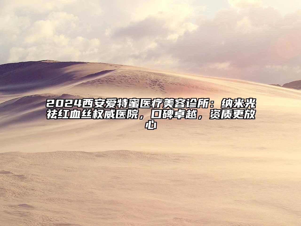 2024西安爱特蜜医疗美容诊所：纳米光祛红血丝权威医院，口碑卓越，资质更放心