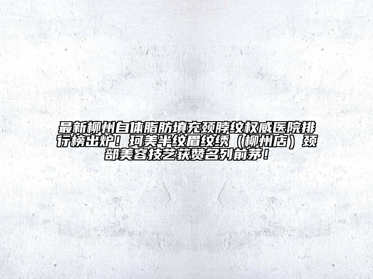 最新柳州自体脂肪填充颈脖纹权威医院排行榜出炉！珂美半纹眉纹绣（柳州店）颈部美容技艺获赞名列前茅！