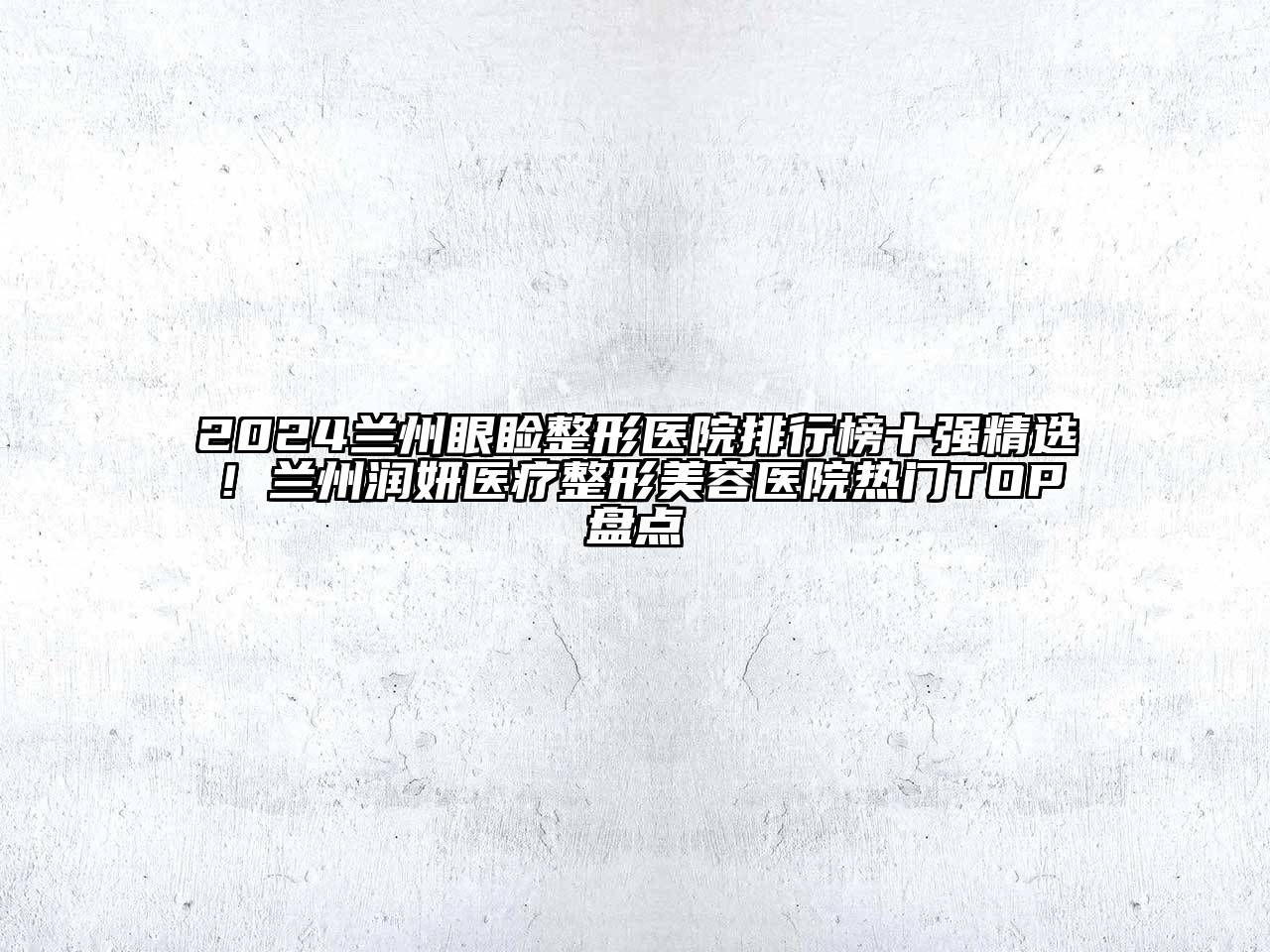 2024兰州眼睑整形医院排行榜十强精选！兰州润妍医疗整形美容医院热门TOP盘点
