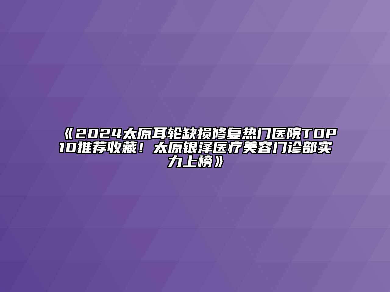 2024太原耳轮缺损修复热门医院TOP10推荐收藏！太原银泽医疗美容门诊部实力上榜
