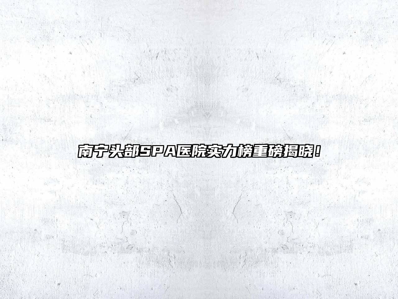 南宁头部SPA医院实力榜重磅揭晓！