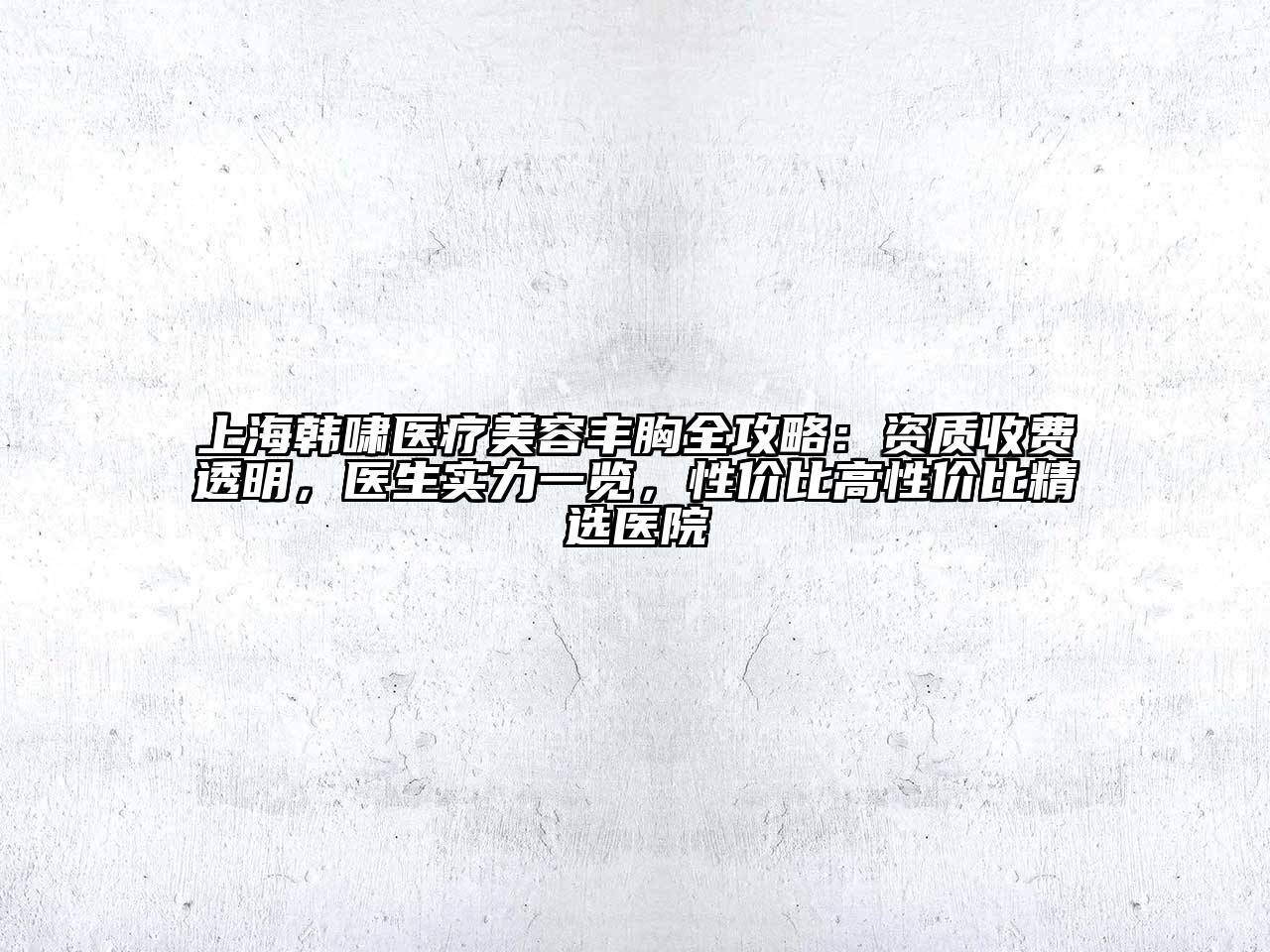上海韩啸医疗美容丰胸全攻略：资质收费透明，医生实力一览，性价比高性价比精选医院
