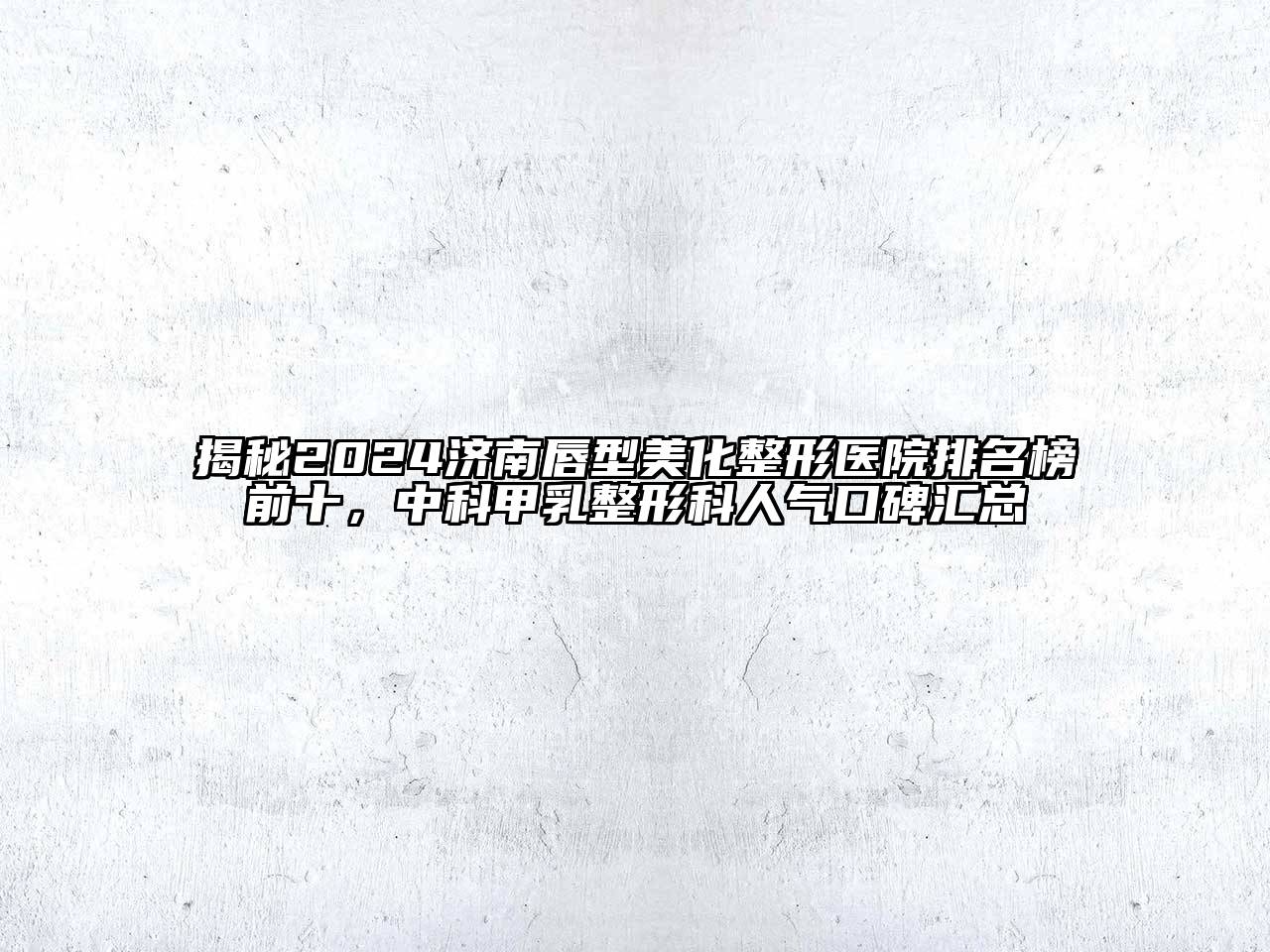 揭秘2024济南唇型美化整形医院排名榜前十，中科甲乳整形科人气口碑汇总