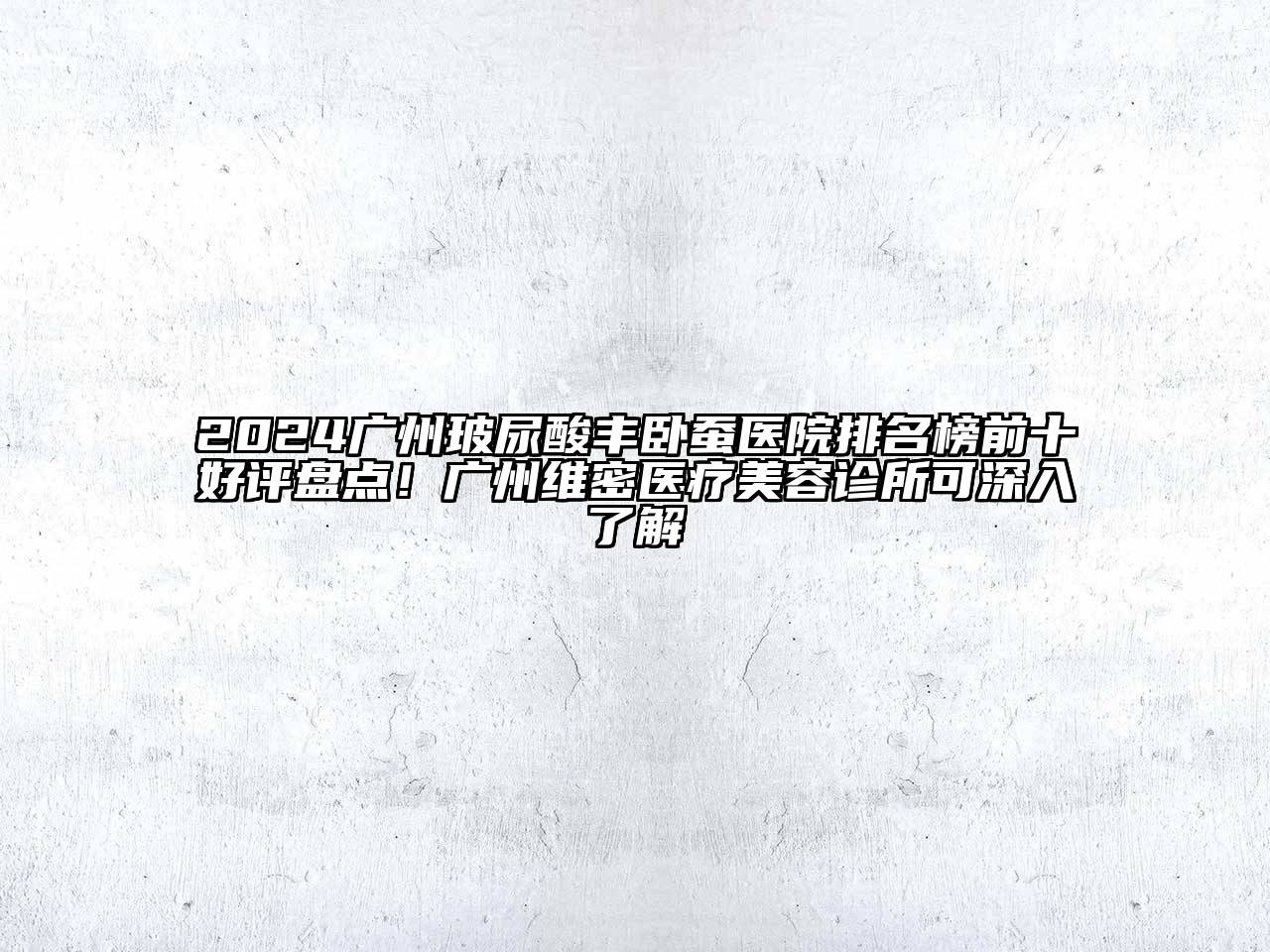 2024广州玻尿酸丰卧蚕医院排名榜前十好评盘点！广州维密医疗美容诊所可深入了解