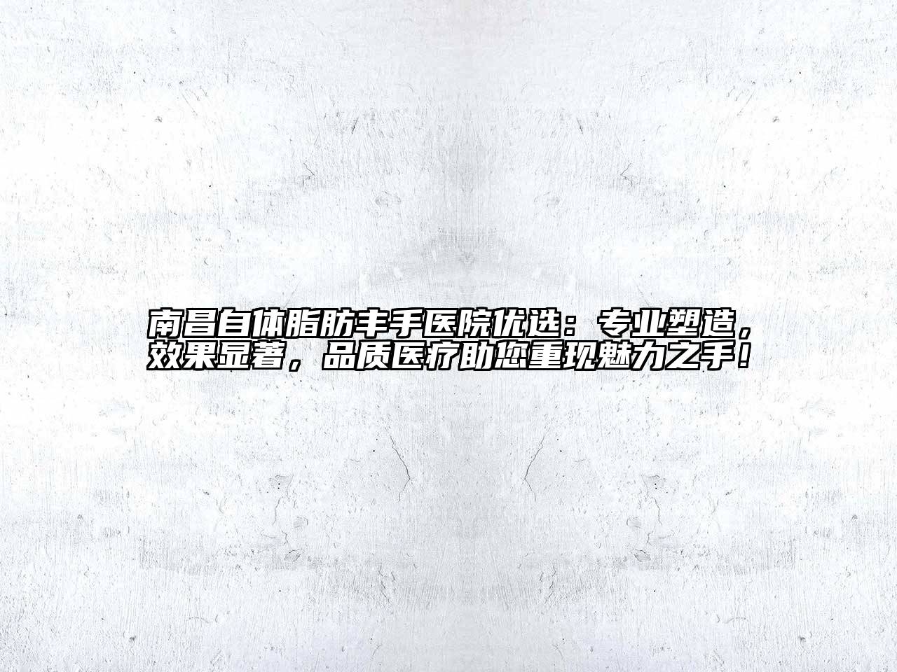 南昌自体脂肪丰手医院优选：专业塑造，效果显著，品质医疗助您重现魅力之手！