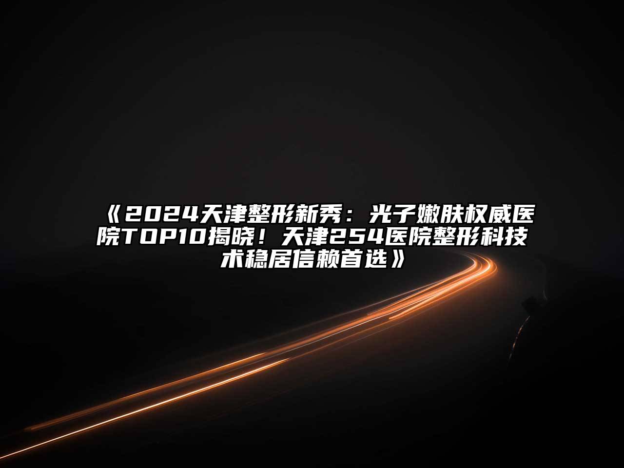 2024天津整形新秀：光子嫩肤权威医院TOP10揭晓！天津254医院整形科技术稳居信赖首选
