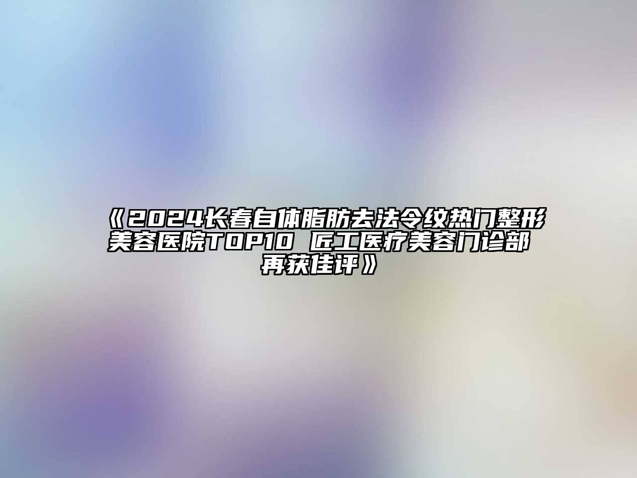 2024长春自体脂肪去法令纹热门整形美容医院TOP10 匠工医疗美容门诊部再获佳评