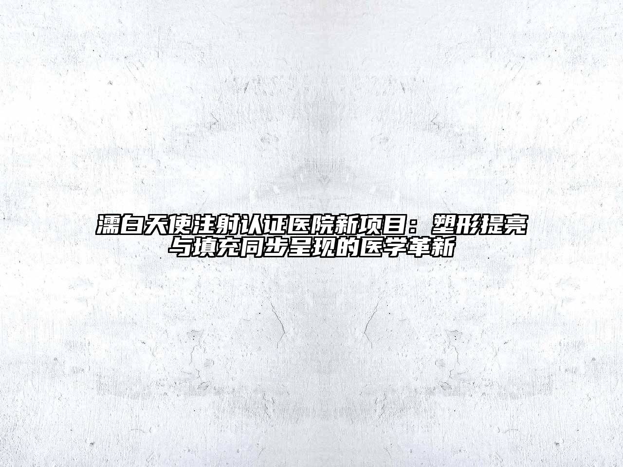 濡白天使注射认证医院新项目：塑形提亮与填充同步呈现的医学革新