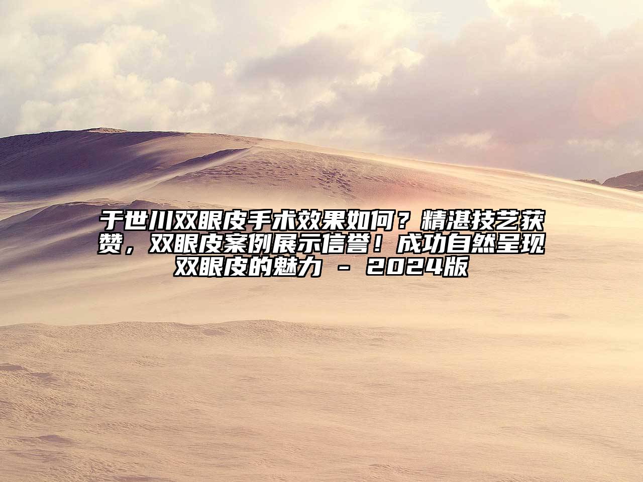 于世川双眼皮手术效果如何？精湛技艺获赞，双眼皮案例展示信誉！成功自然呈现双眼皮的魅力 - 2024版