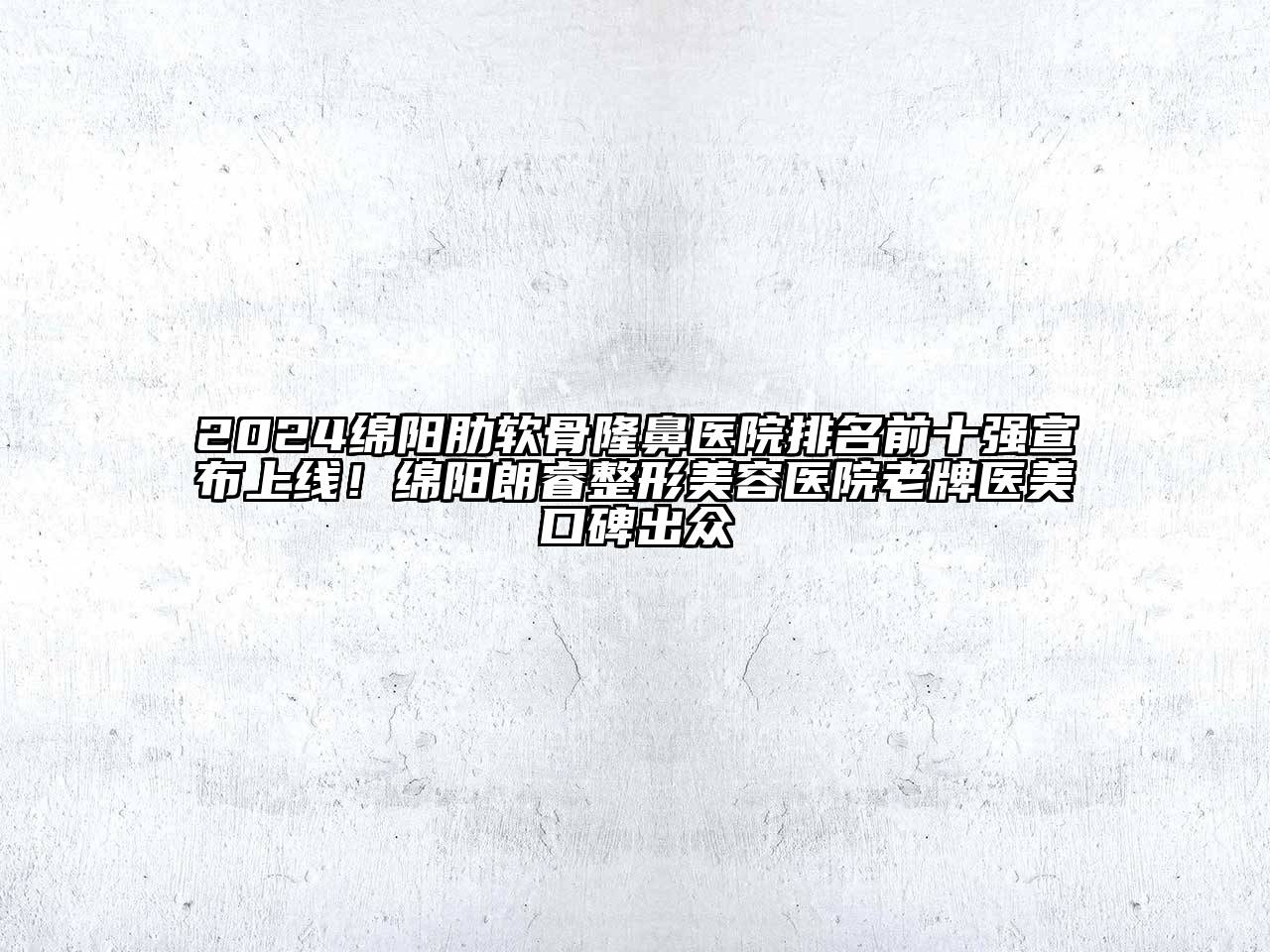 2024绵阳肋软骨隆鼻医院排名前十强宣布上线！绵阳朗睿整形美容医院老牌医美口碑出众