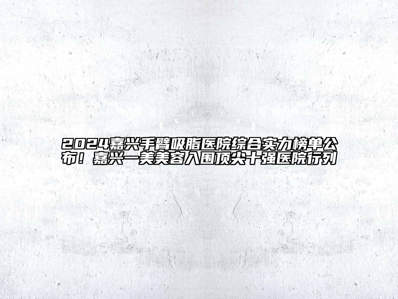 2024嘉兴手臂吸脂医院综合实力榜单公布！嘉兴一美美容入围顶尖十强医院行列