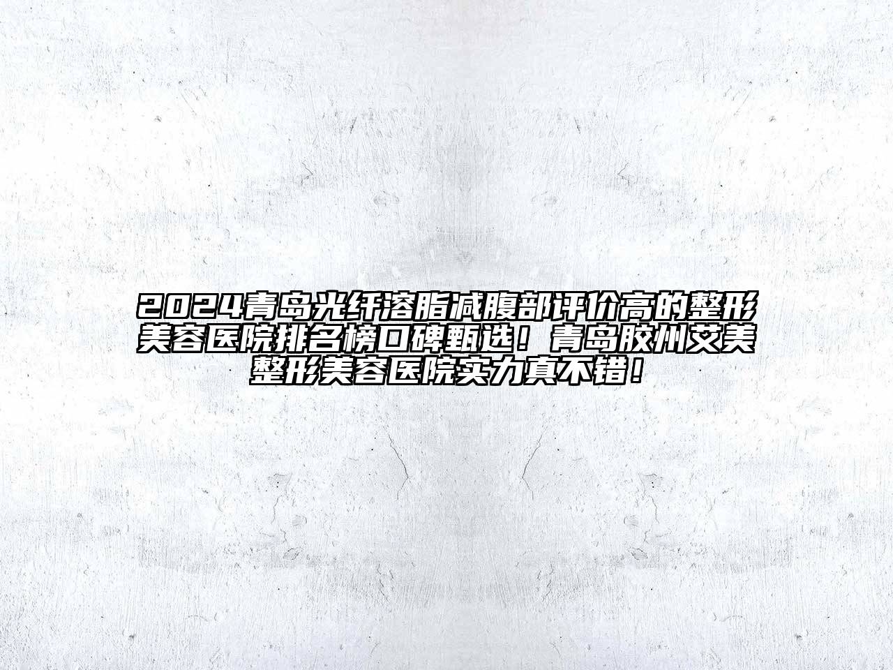 2024青岛光纤溶脂减腹部评价高的整形美容医院排名榜口碑甄选！青岛胶州艾美整形美容医院实力真不错！