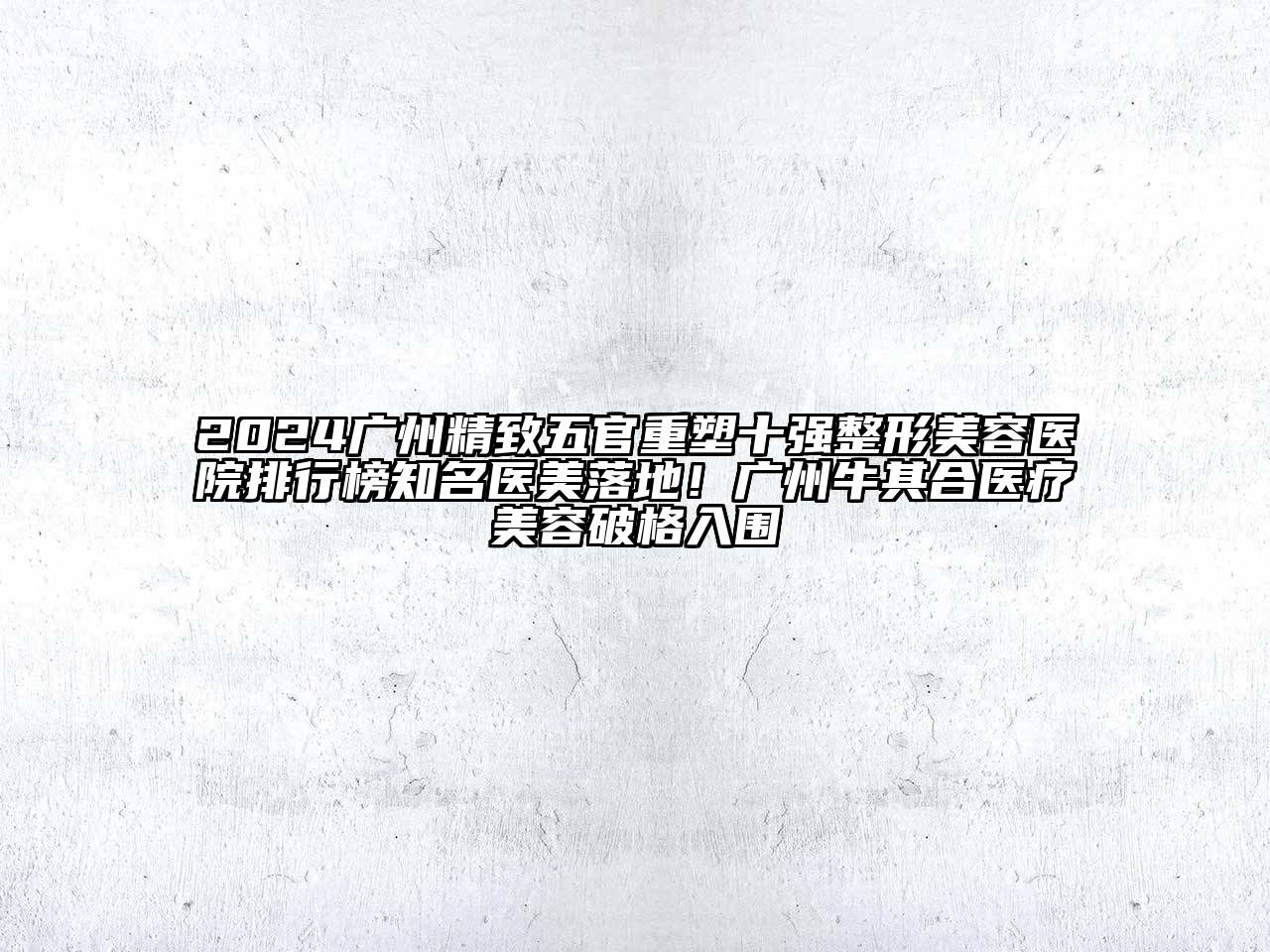 2024广州精致五官重塑十强整形美容医院排行榜知名医美落地！广州牛其合医疗美容破格入围