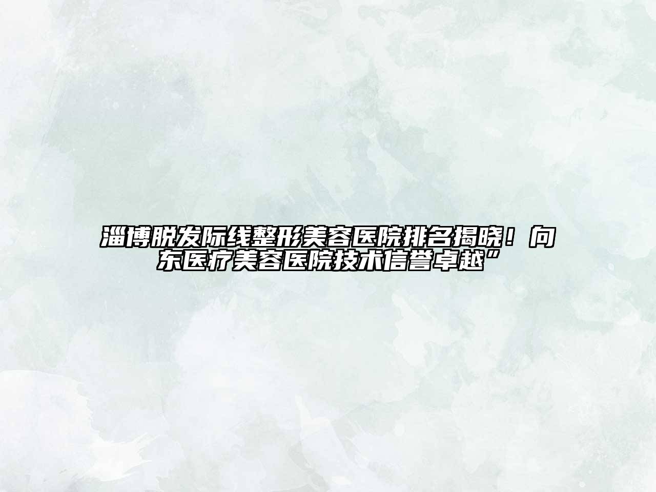 淄博脱发际线整形美容医院排名揭晓！向东医疗美容医院技术信誉卓越”