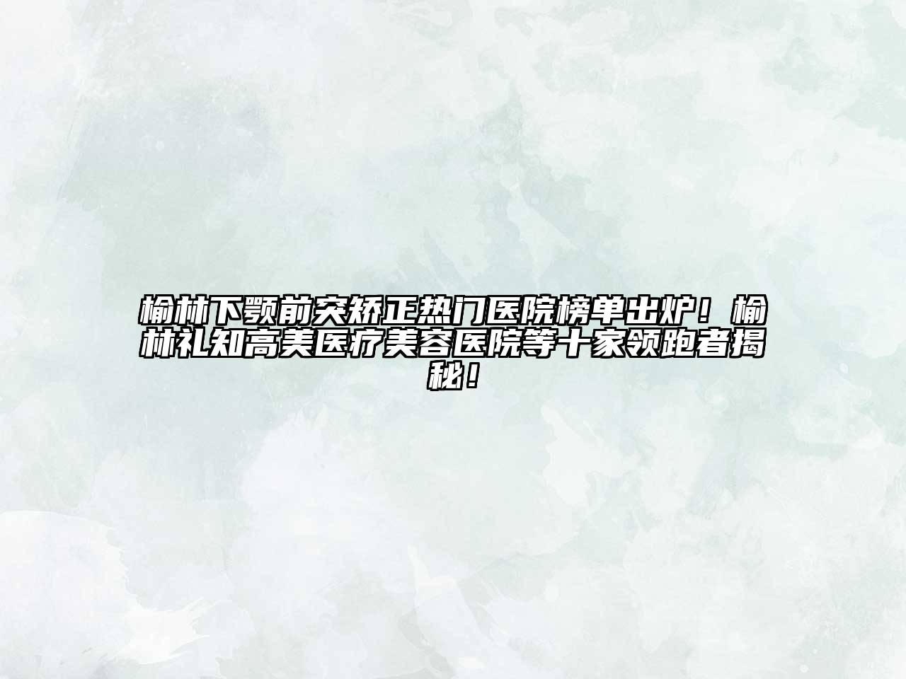 榆林下颚前突矫正热门医院榜单出炉！榆林礼知高美医疗美容医院等十家领跑者揭秘！