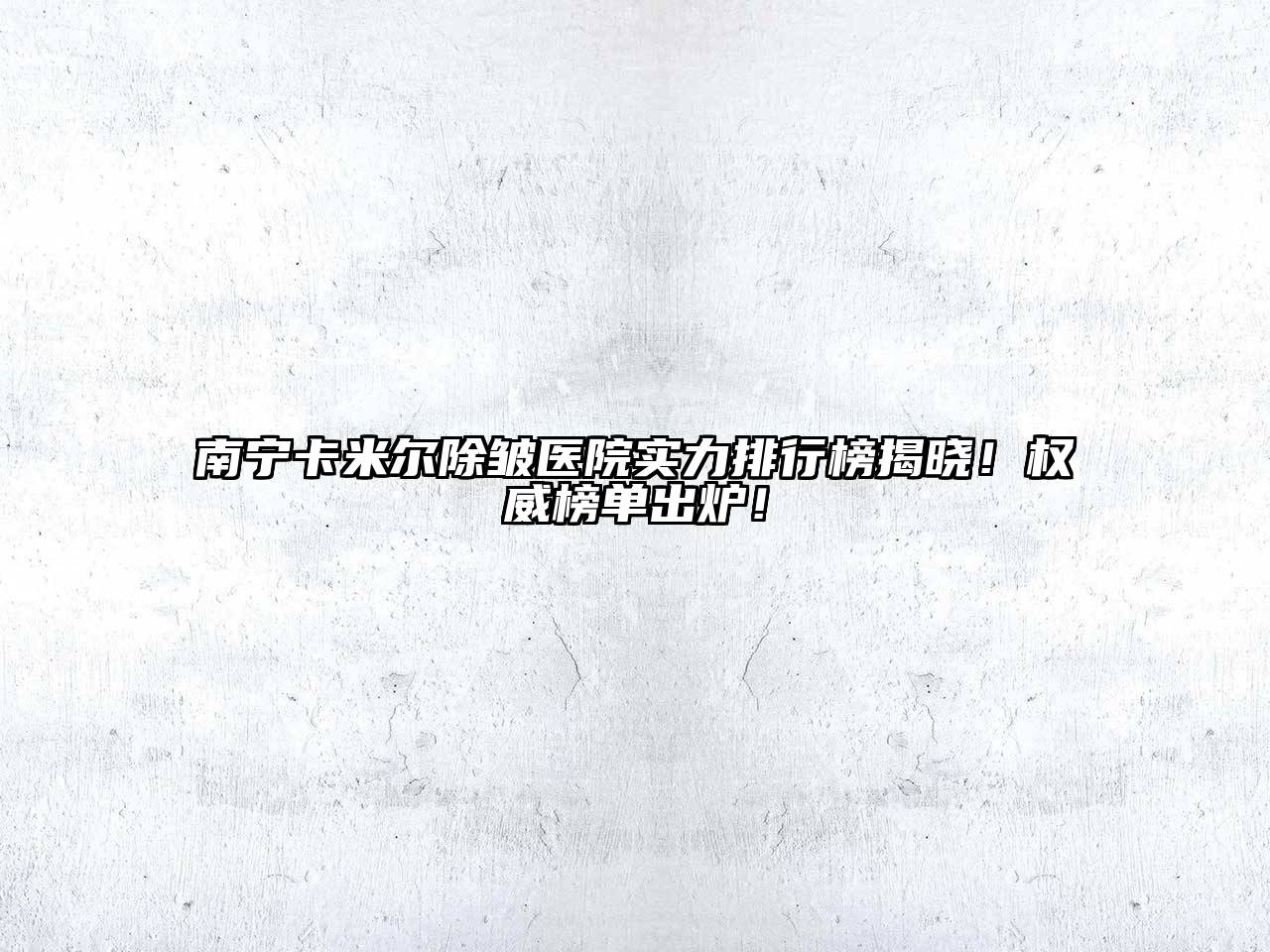 南宁卡米尔除皱医院实力排行榜揭晓！权威榜单出炉！