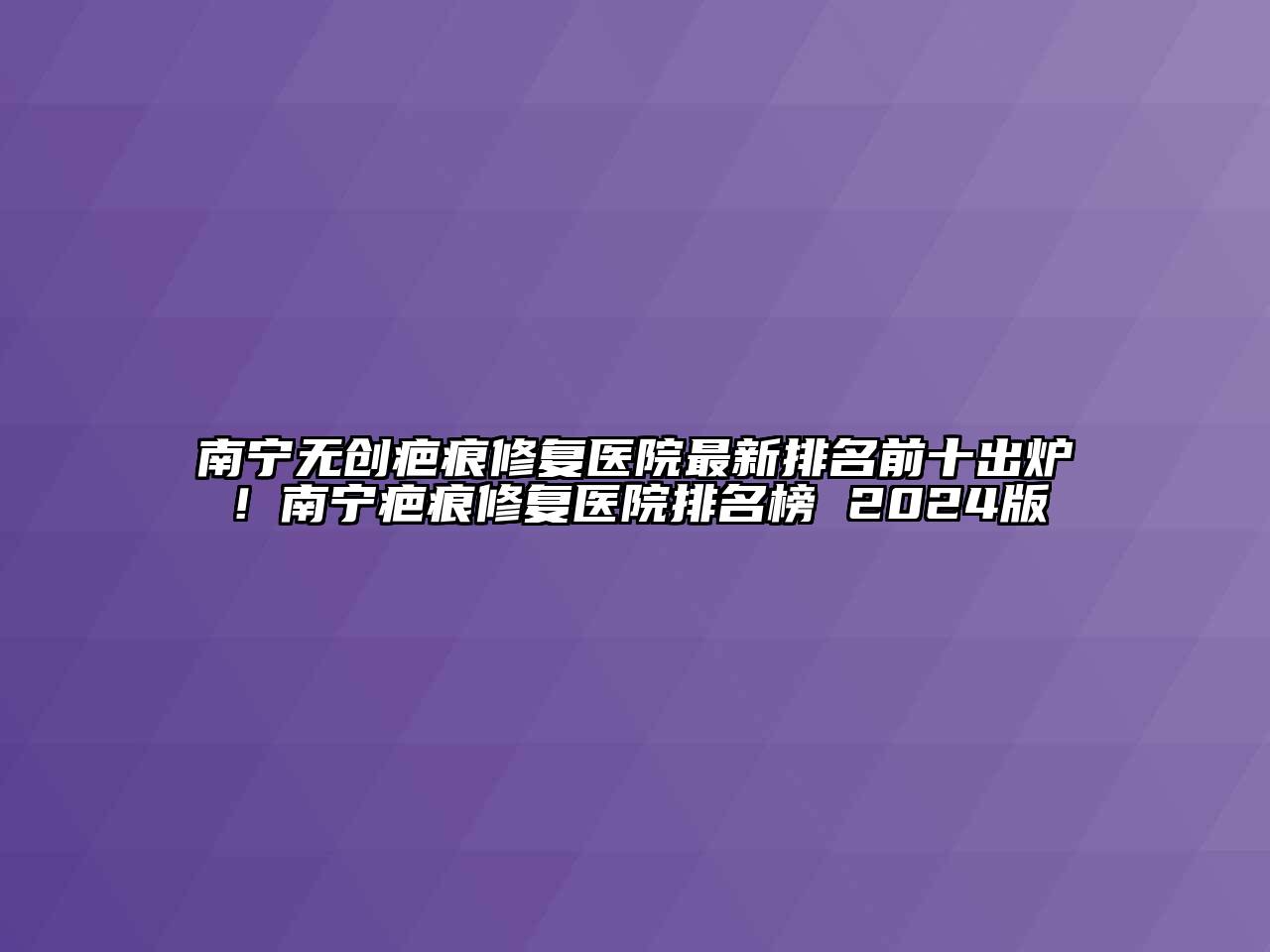 南宁无创疤痕修复医院最新排名前十出炉！南宁疤痕修复医院排名榜 2024版