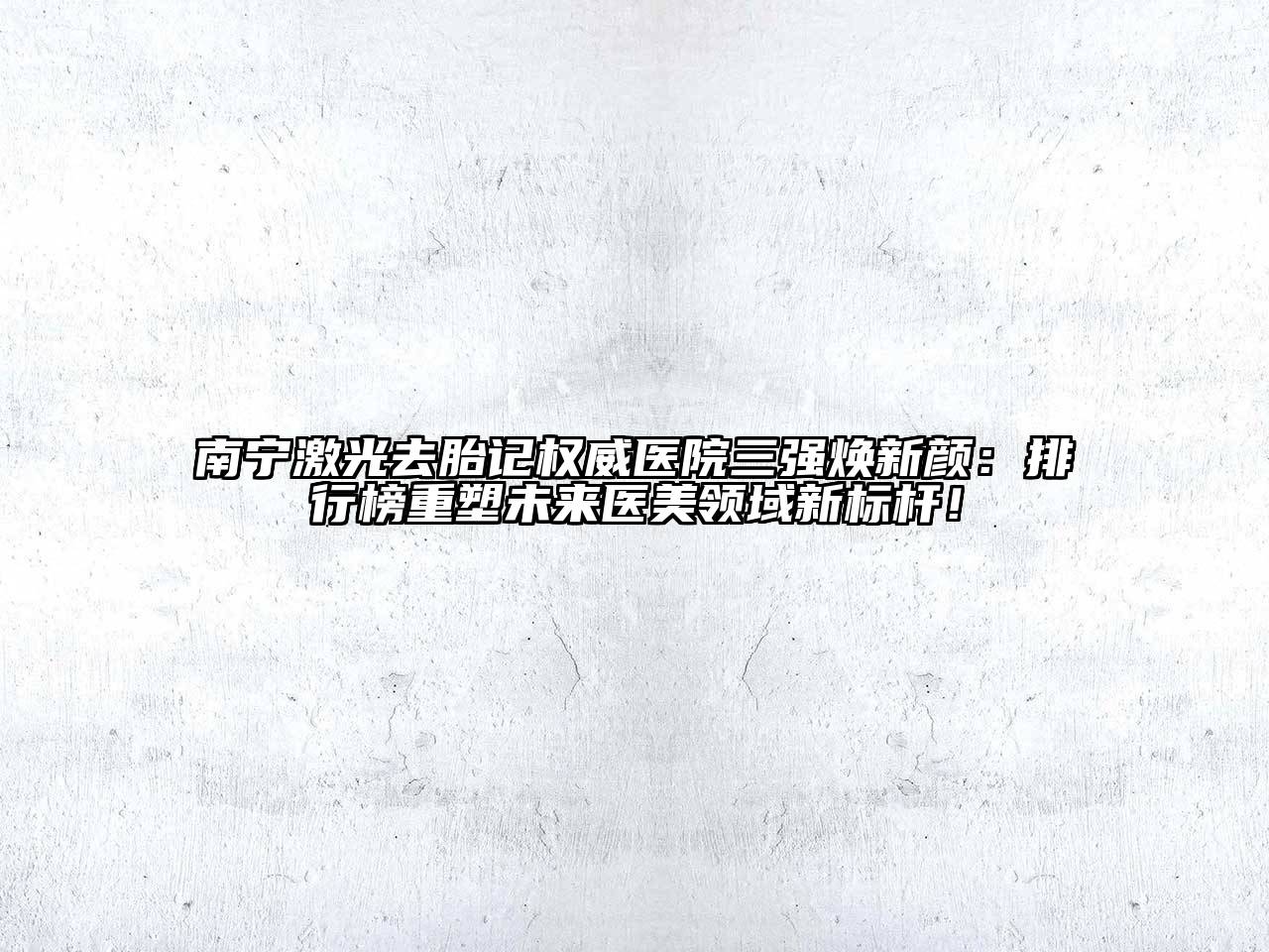 南宁激光去胎记权威医院三强焕新颜：排行榜重塑未来医美领域新标杆！