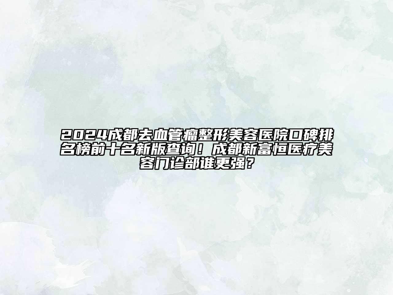 2024成都去血管瘤整形美容医院口碑排名榜前十名新版查询！成都新富恒医疗美容门诊部谁更强？