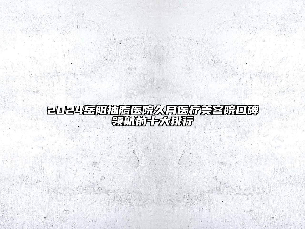 2024岳阳抽脂医院久月医疗美容院口碑领航前十大排行