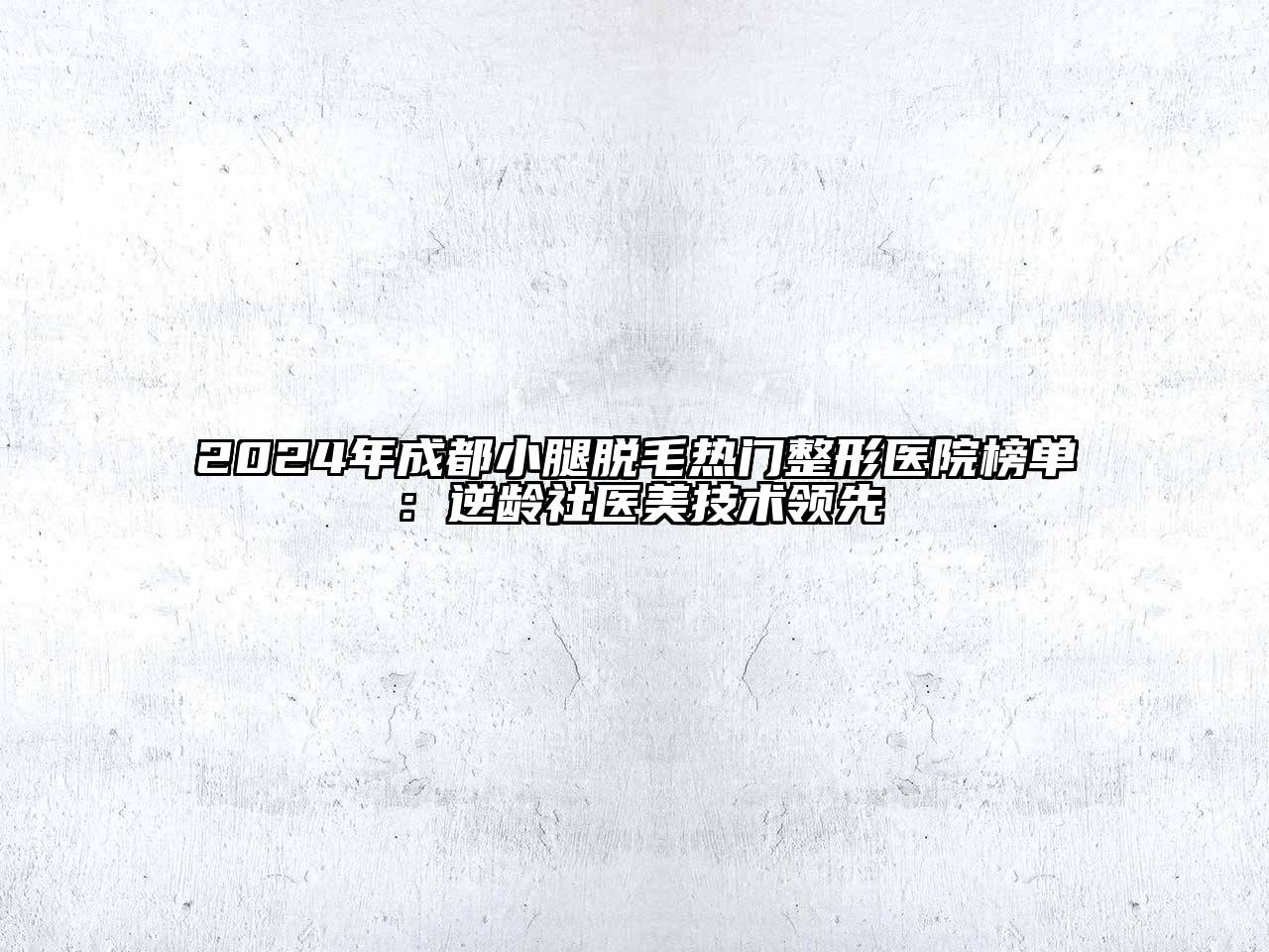 2024年成都小腿脱毛热门整形医院榜单：逆龄社医美技术领先