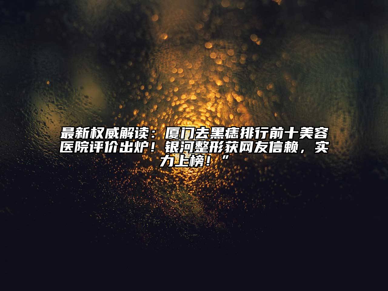 最新权威解读：厦门去黑痣排行前十美容医院评价出炉！银河整形获网友信赖，实力上榜！”