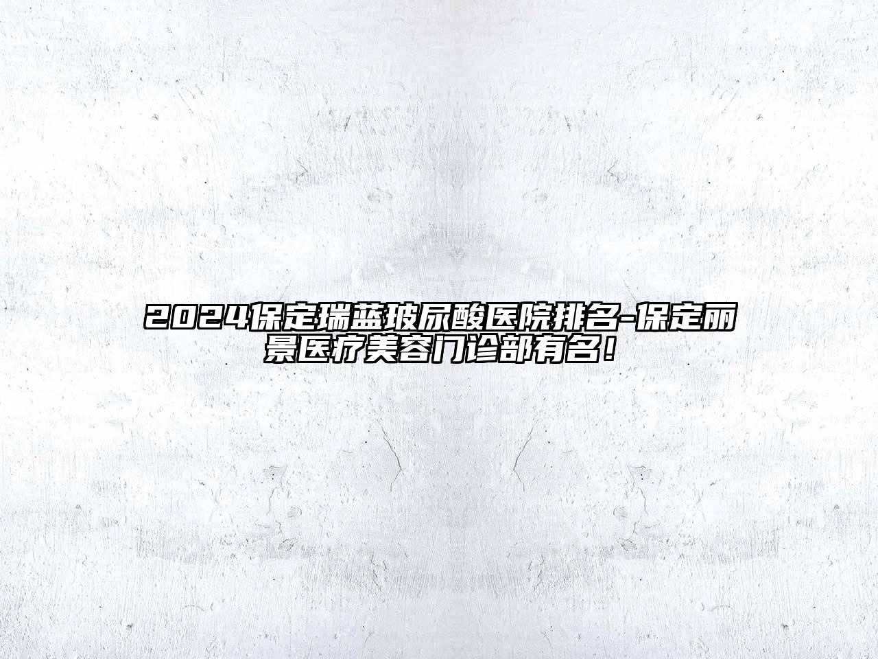 2024保定瑞蓝玻尿酸医院排名-保定丽景医疗美容门诊部有名！