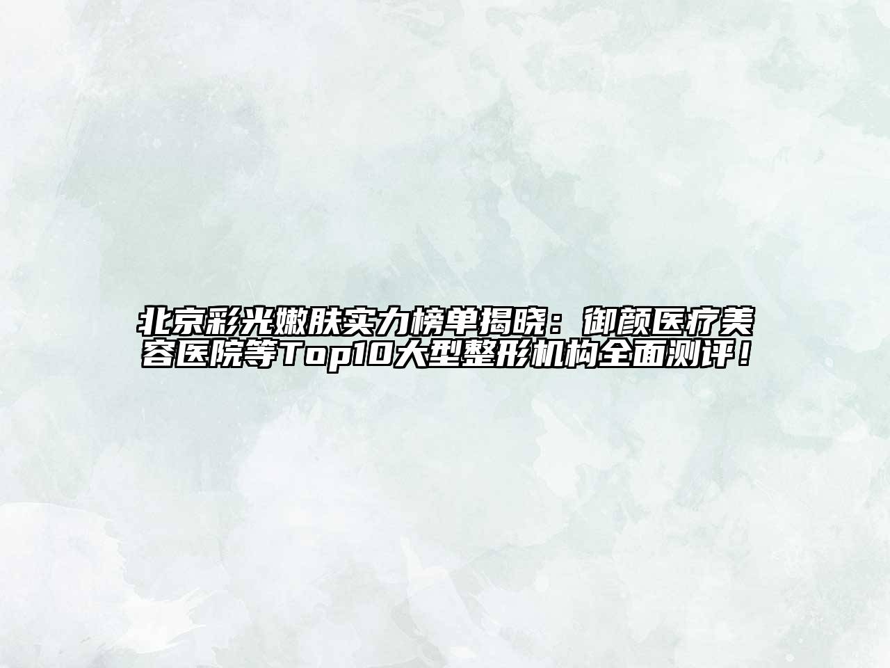 北京彩光嫩肤实力榜单揭晓：御颜医疗美容医院等Top10大型整形机构全面测评！