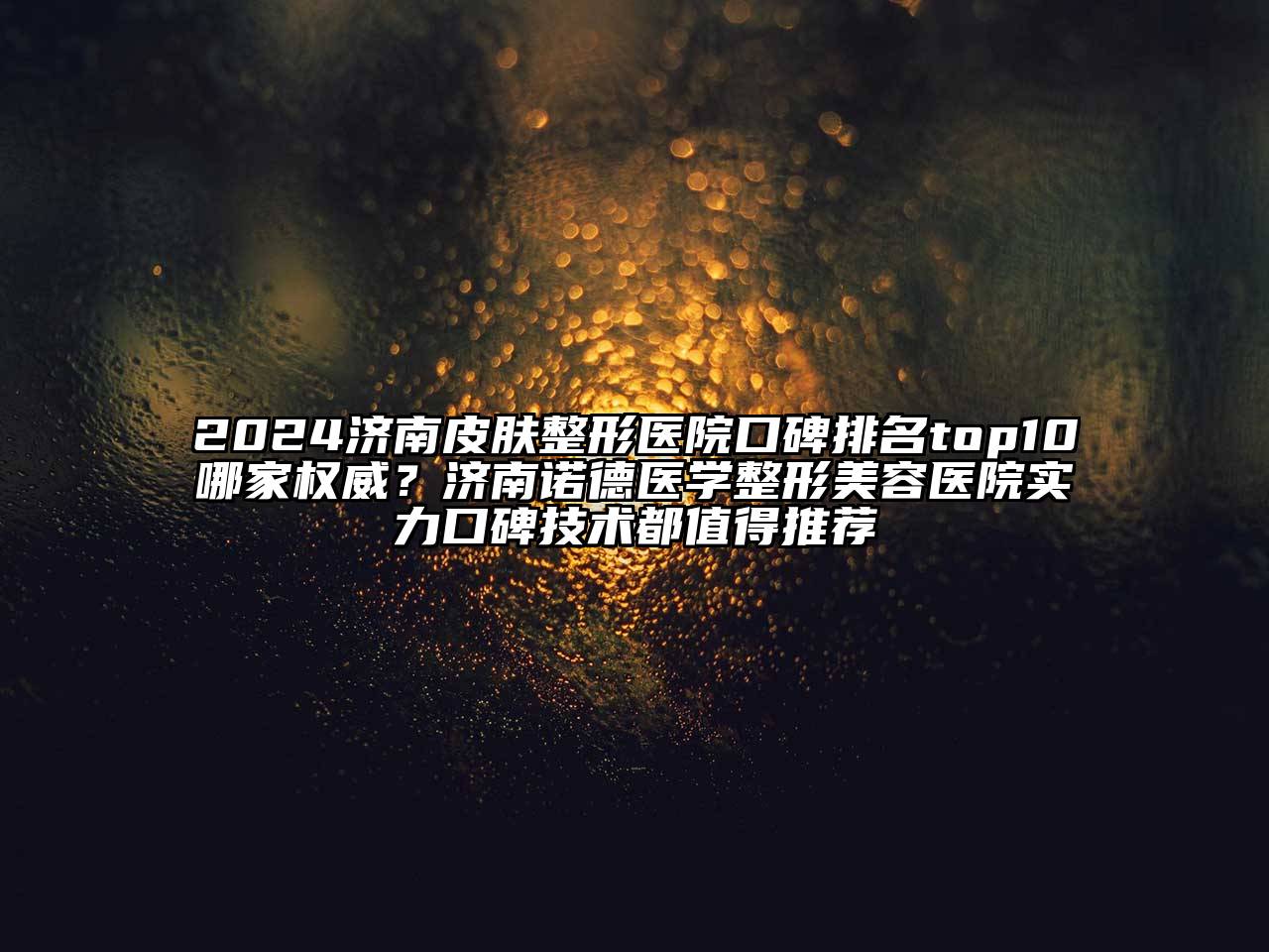 2024济南皮肤整形医院口碑排名top10哪家权威？济南诺德医学整形美容医院实力口碑技术都值得推荐