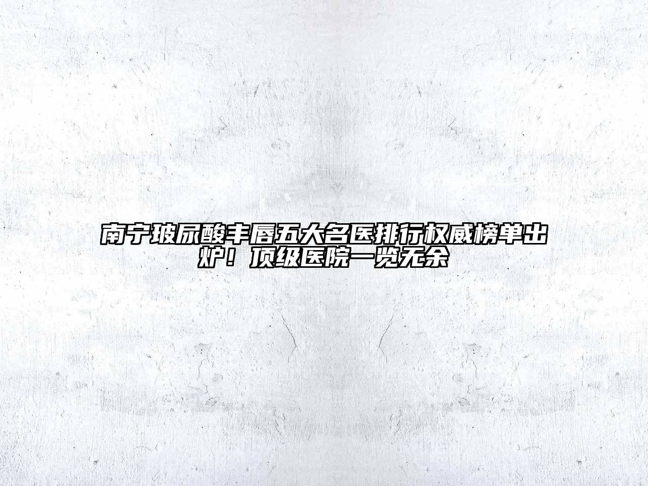 南宁玻尿酸丰唇五大名医排行权威榜单出炉！顶级医院一览无余