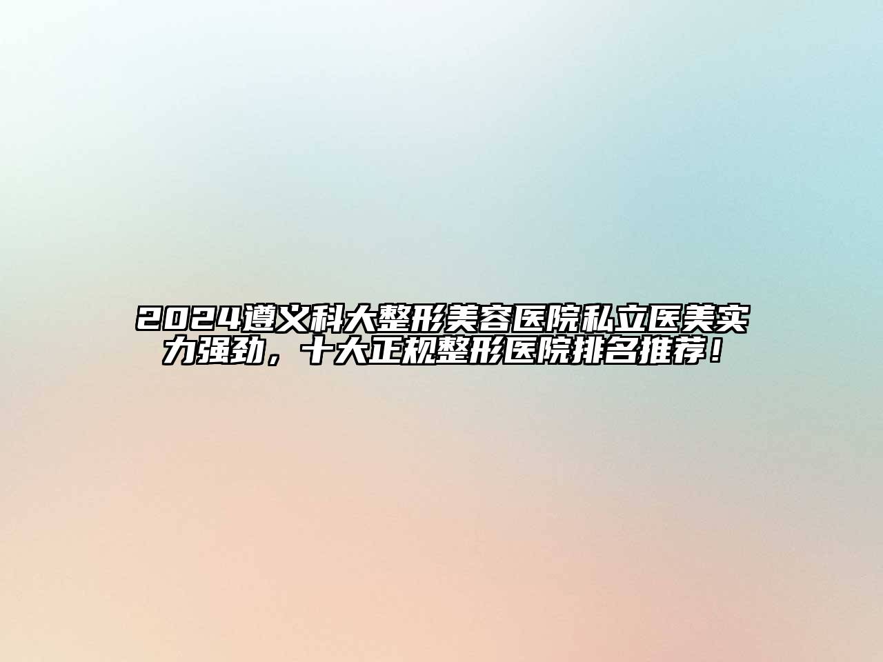 2024遵义科大整形美容医院私立医美实力强劲，十大正规整形医院排名推荐！