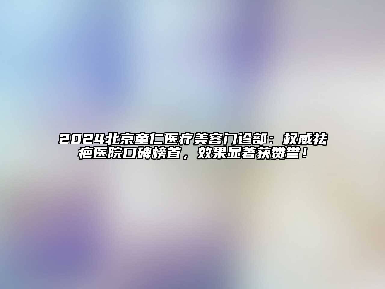 2024北京童仁医疗美容门诊部：权威祛疤医院口碑榜首，效果显著获赞誉！