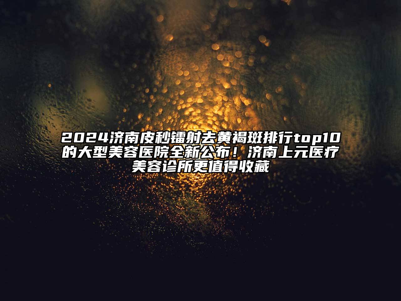 2024济南皮秒镭射去黄褐斑排行top10的大型美容医院全新公布！济南上元医疗美容诊所更值得收藏