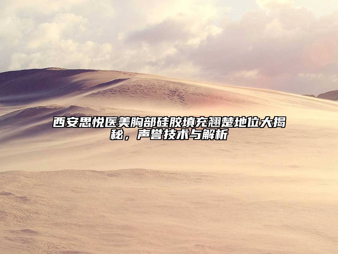 西安思悦医美胸部硅胶填充翘楚地位大揭秘，声誉技术与解析