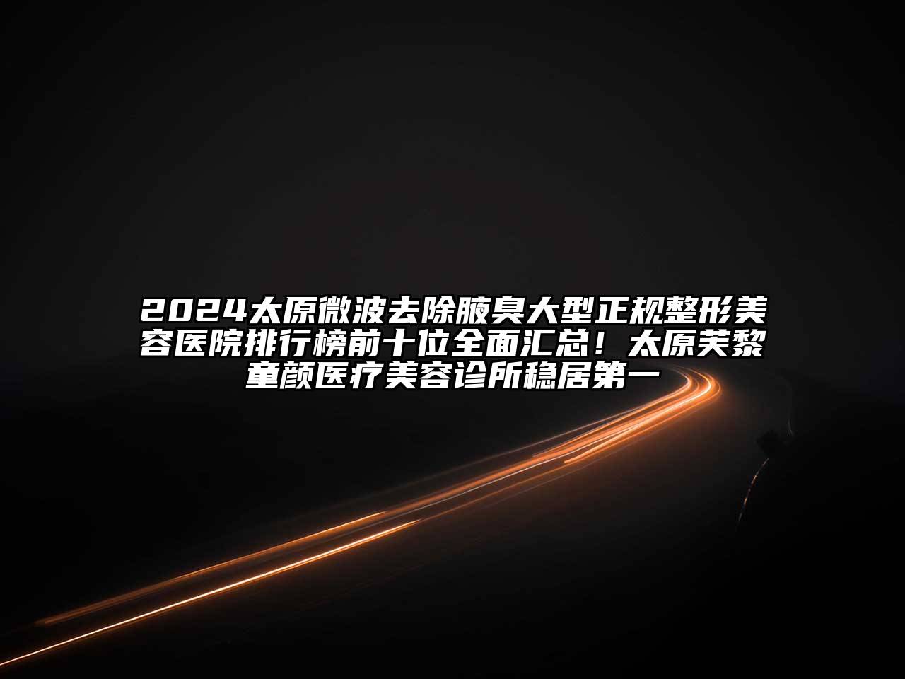 2024太原微波去除腋臭大型正规整形美容医院排行榜前十位全面汇总！太原芙黎童颜医疗美容诊所稳居第一