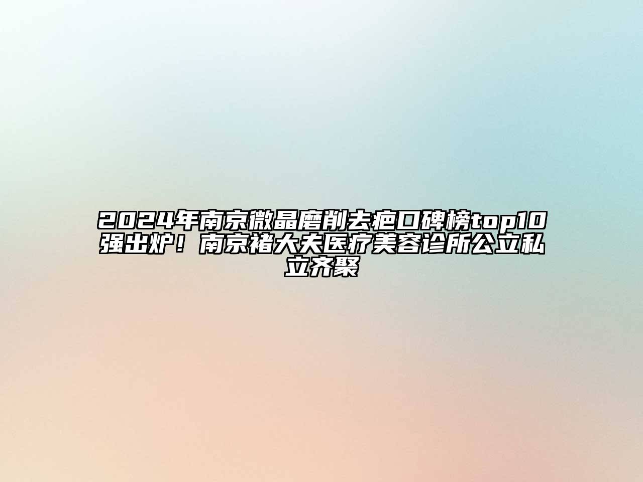 2024年南京微晶磨削去疤口碑榜top10强出炉！南京褚大夫医疗美容诊所公立私立齐聚