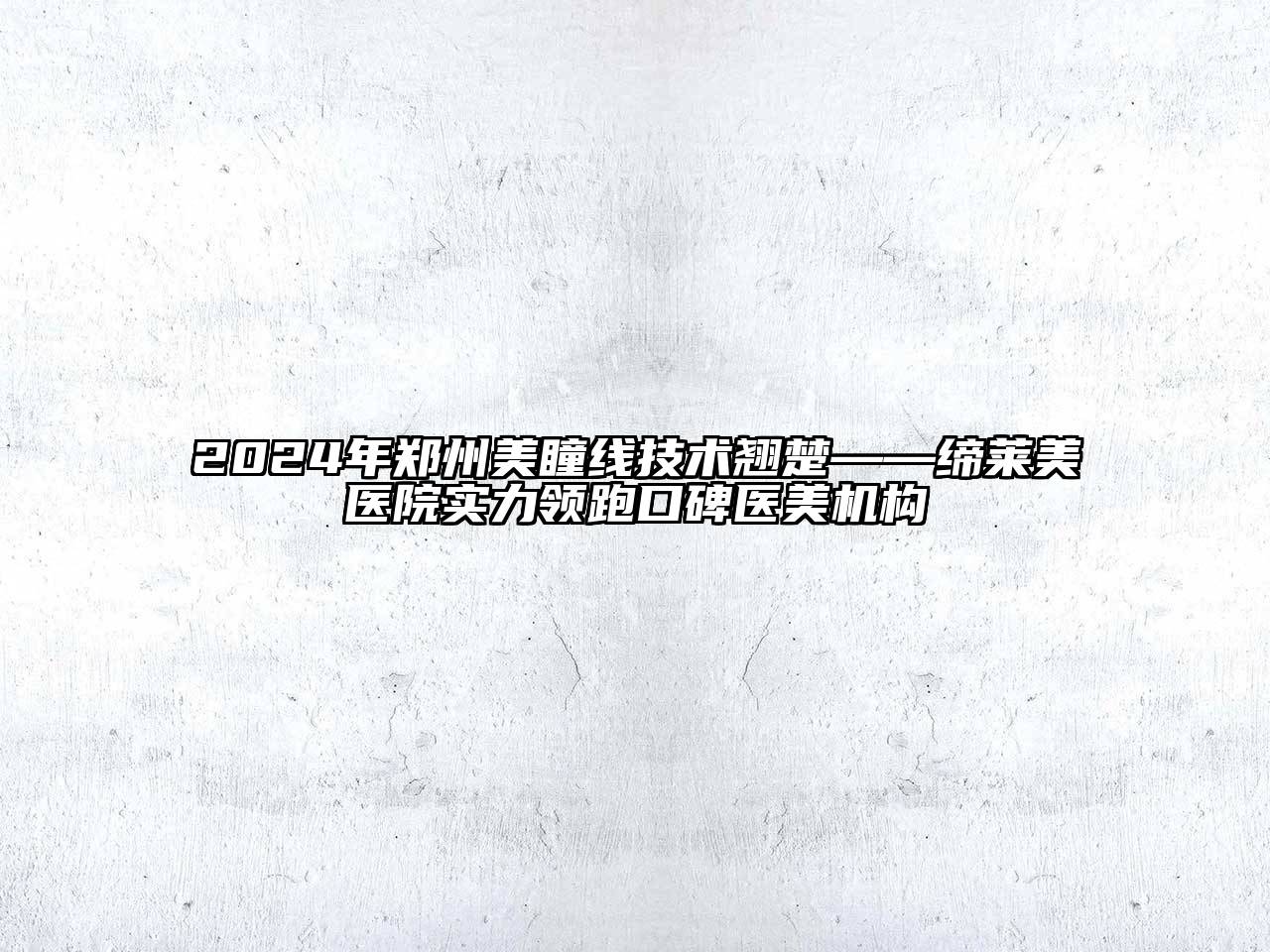 2024年郑州美瞳线技术翘楚——缔莱美医院实力领跑口碑医美机构