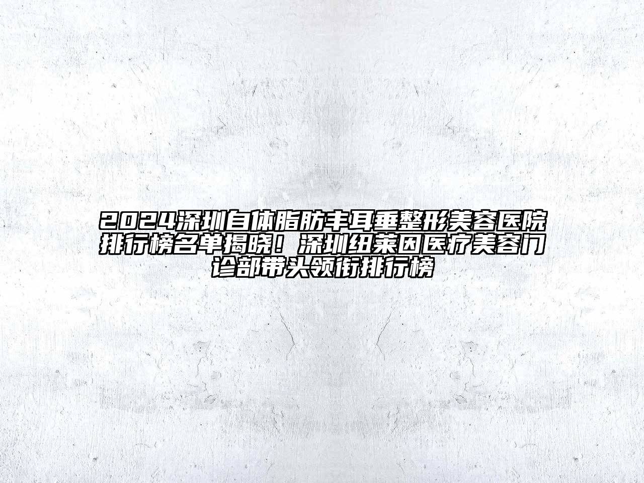 2024深圳自体脂肪丰耳垂整形美容医院排行榜名单揭晓！深圳纽莱因医疗美容门诊部带头领衔排行榜