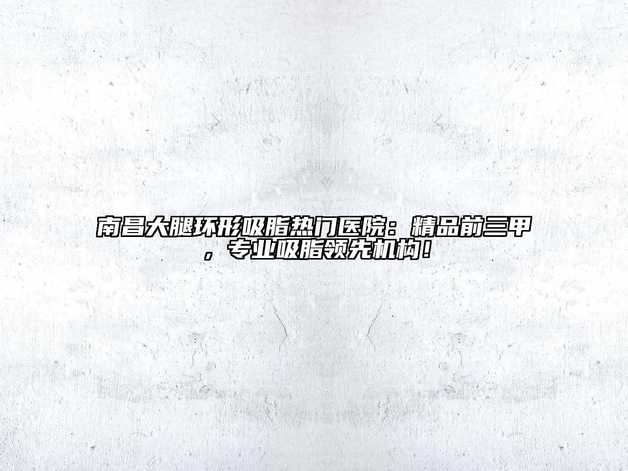 南昌大腿环形吸脂热门医院：精品前三甲，专业吸脂领先机构！