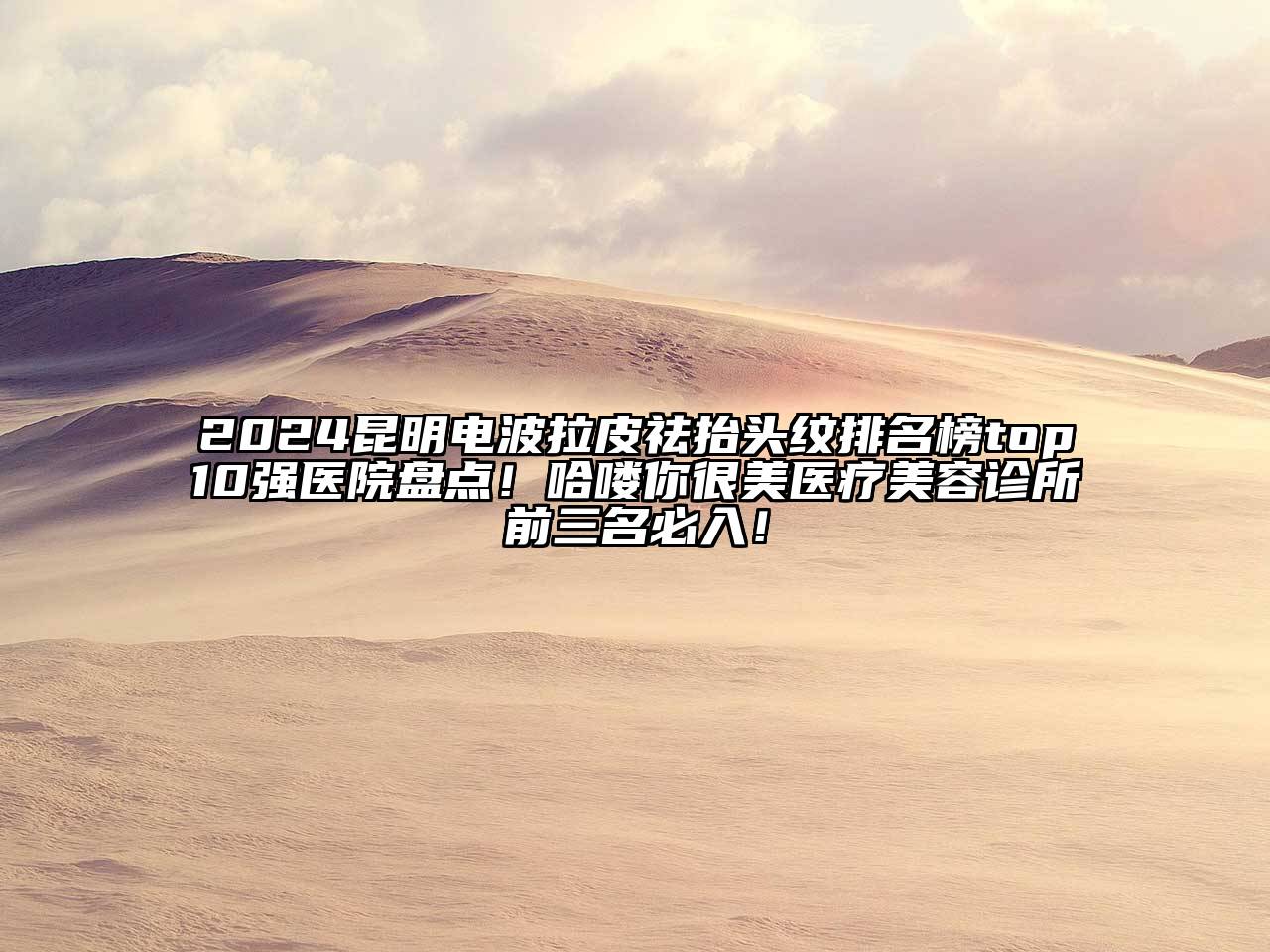 2024昆明电波拉皮祛抬头纹排名榜top10强医院盘点！哈喽你很美医疗美容诊所前三名必入！