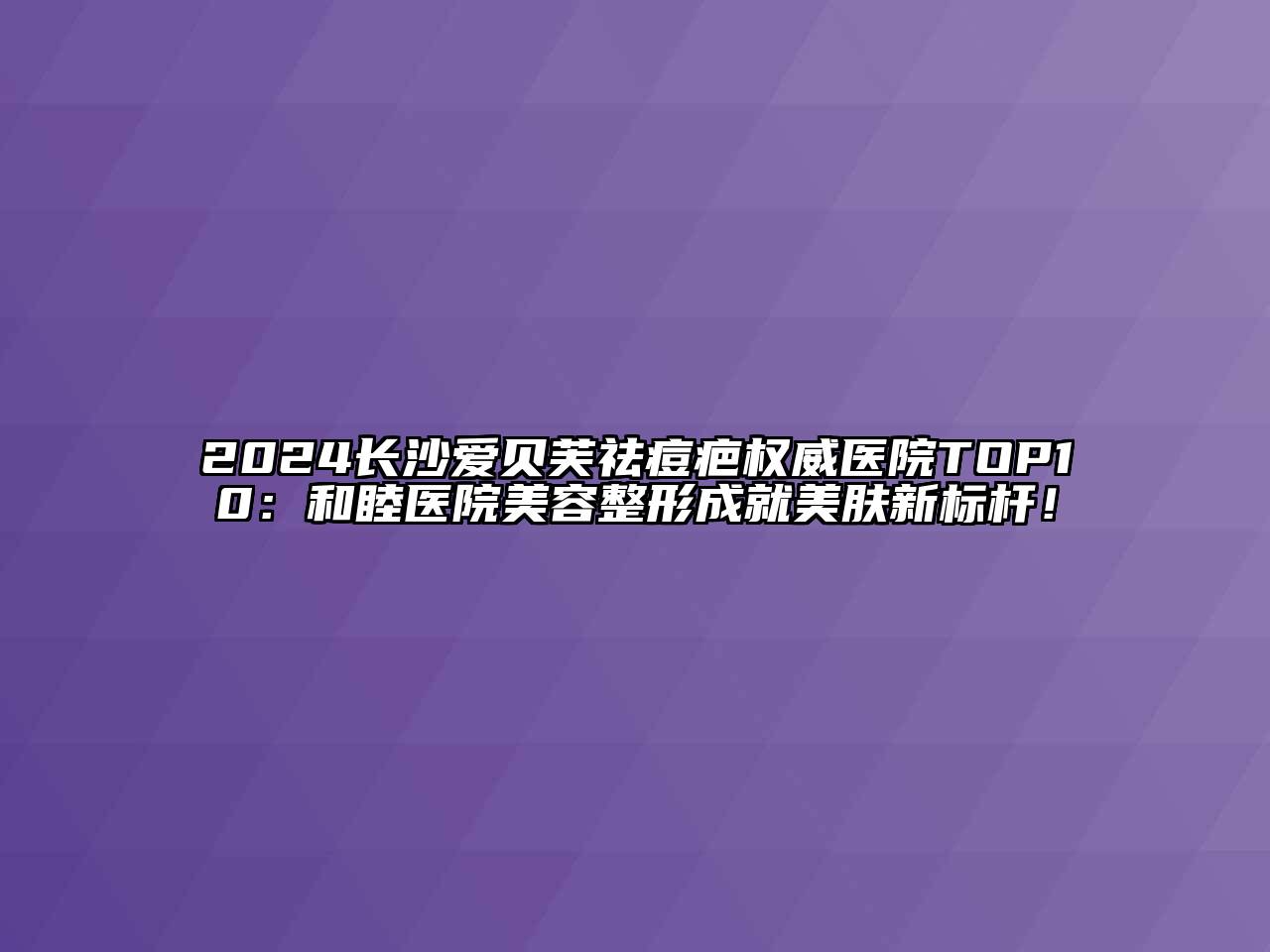 2024长沙爱贝芙祛痘疤权威医院TOP10：和睦医院美容整形成就美肤新标杆！