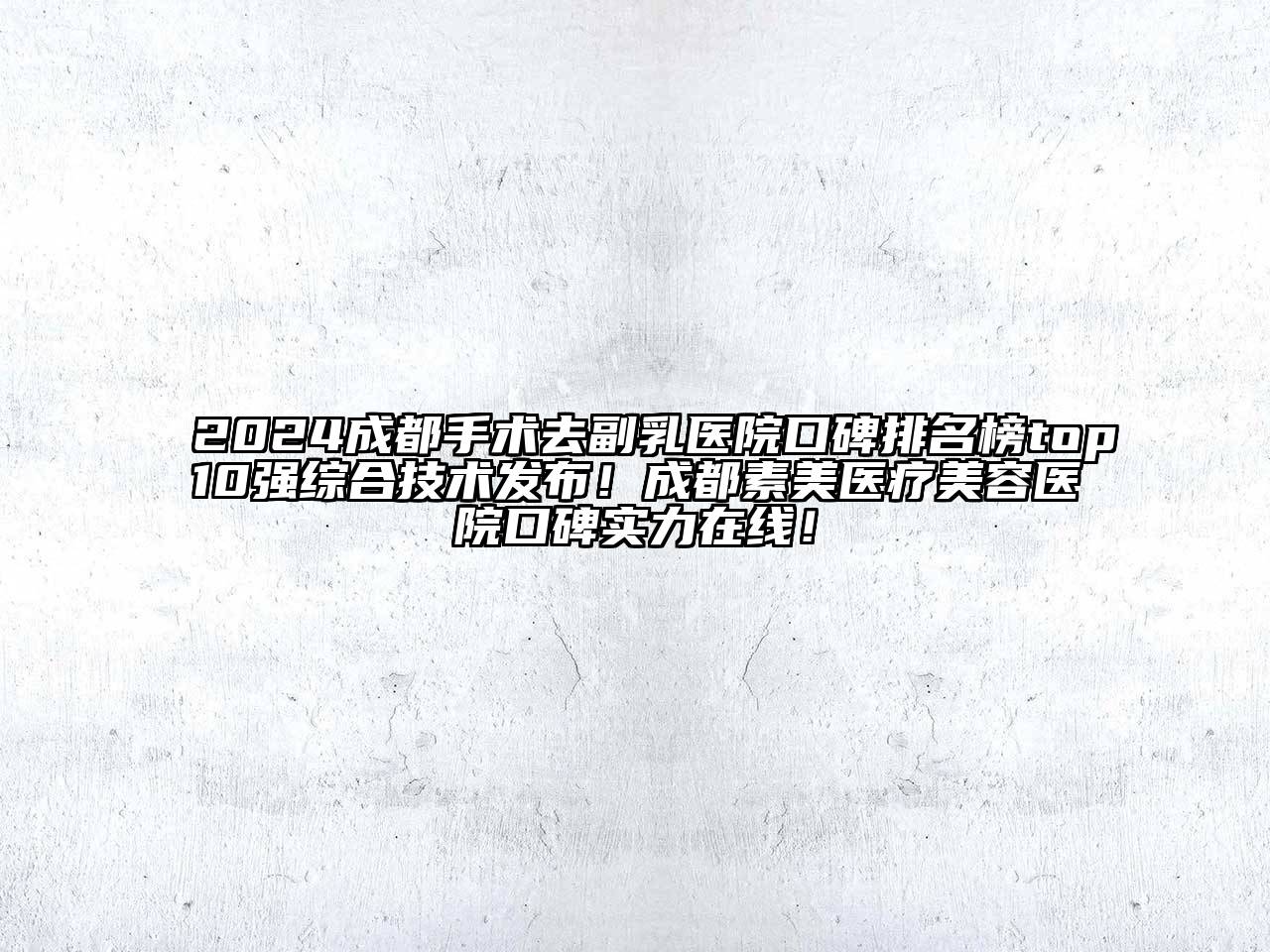 2024成都手术去副乳医院口碑排名榜top10强综合技术发布！成都素美医疗美容医院口碑实力在线！