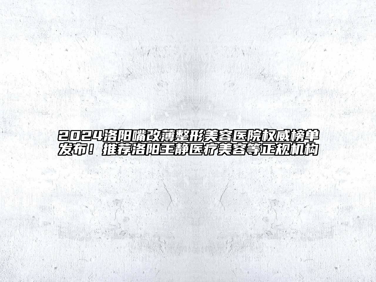 2024洛阳嘴改薄整形美容医院权威榜单发布！推荐洛阳王静医疗美容等正规机构