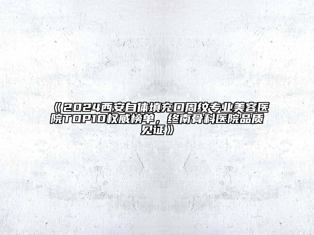 2024西安自体填充口周纹专业美容医院TOP10权威榜单，终南骨科医院品质见证