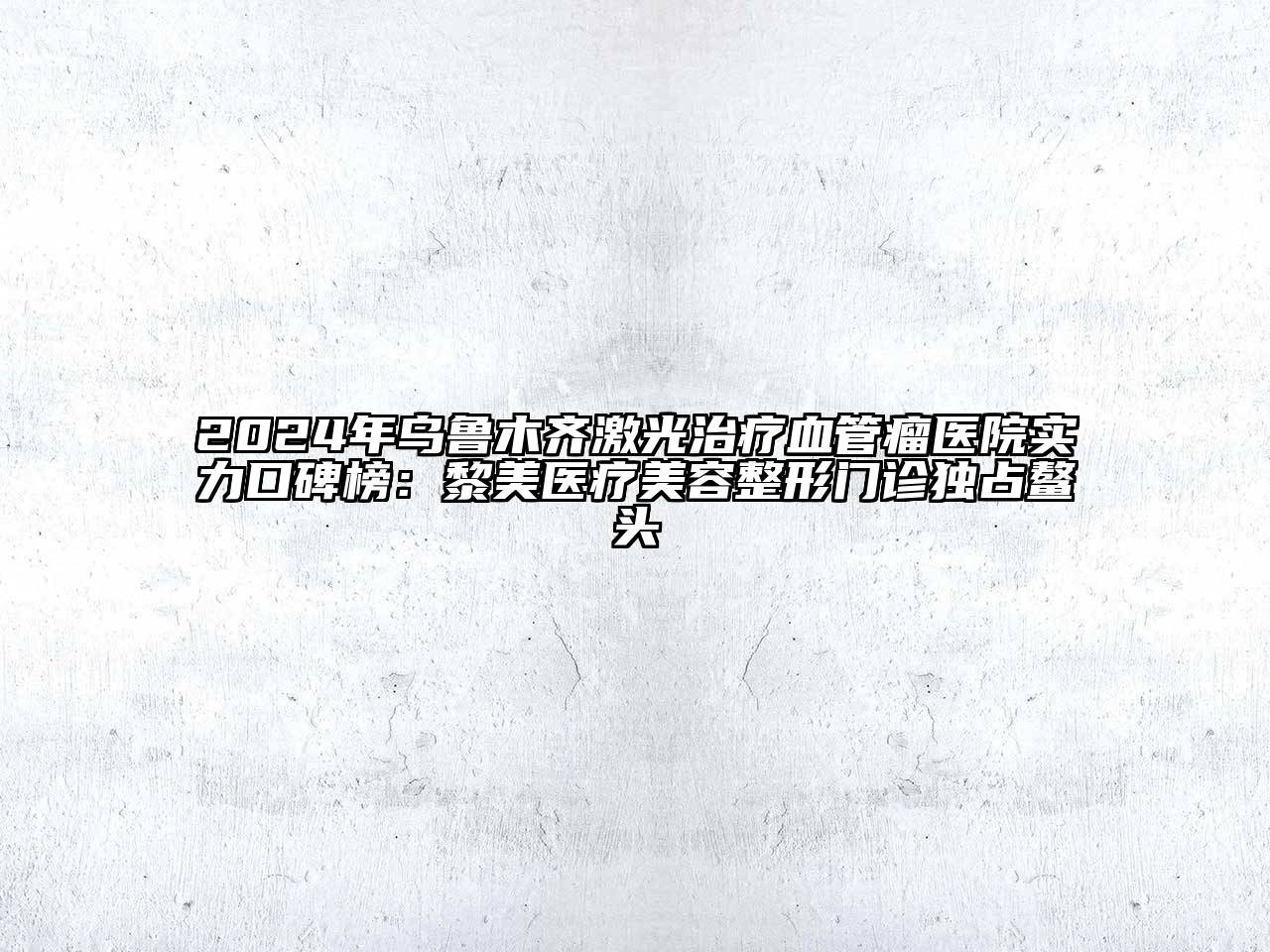 2024年乌鲁木齐激光治疗血管瘤医院实力口碑榜：黎美医疗美容整形门诊独占鳌头