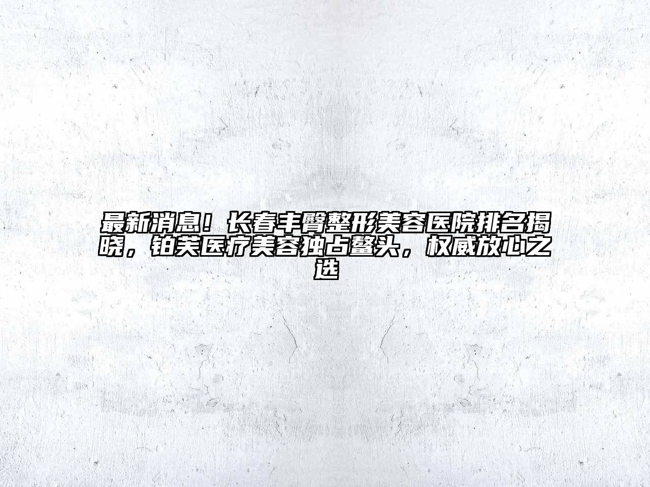 最新消息！长春丰臀整形美容医院排名揭晓，铂芙医疗美容独占鳌头，权威放心之选