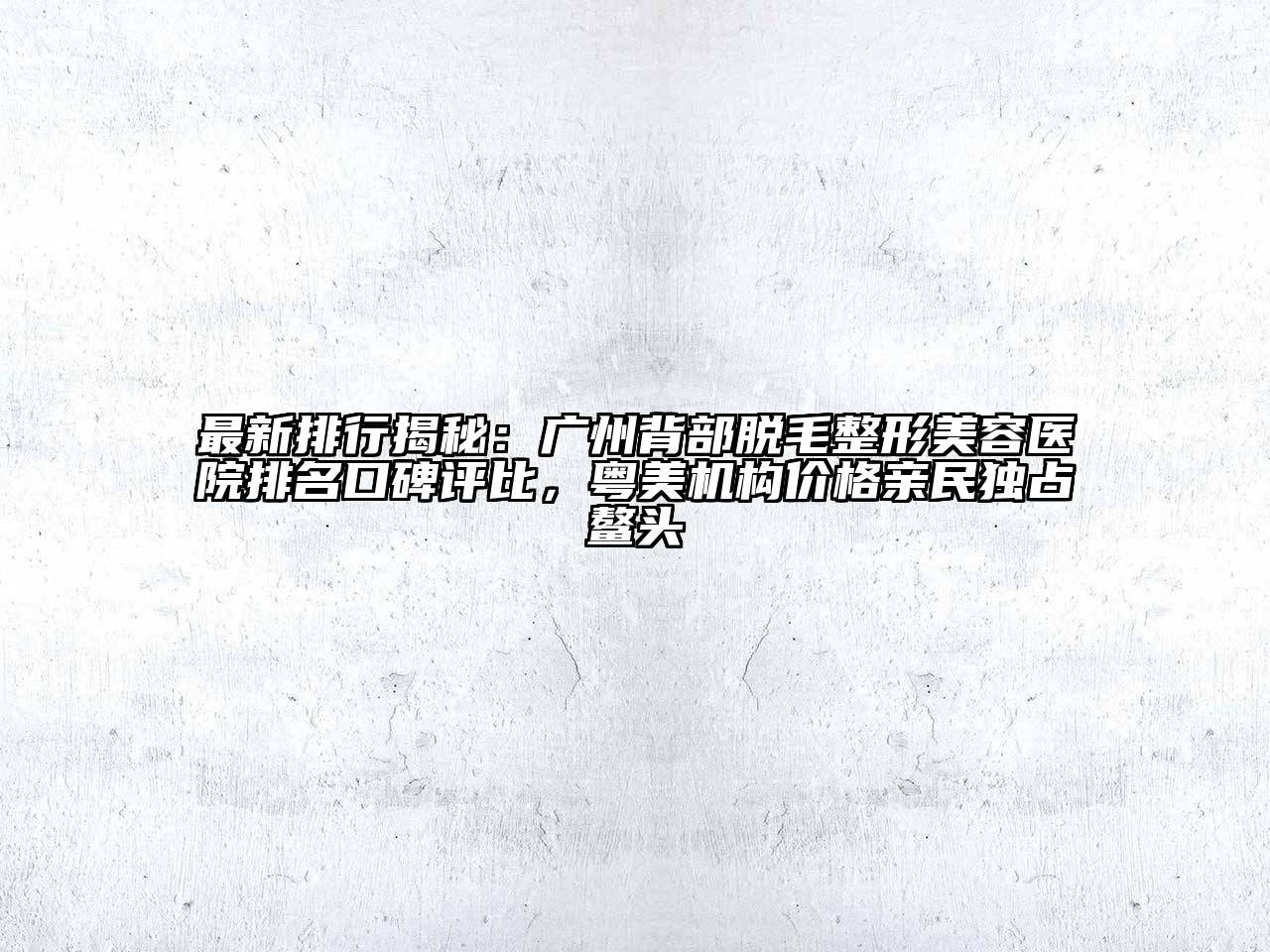 最新排行揭秘：广州背部脱毛整形美容医院排名口碑评比，粤美机构价格亲民独占鳌头