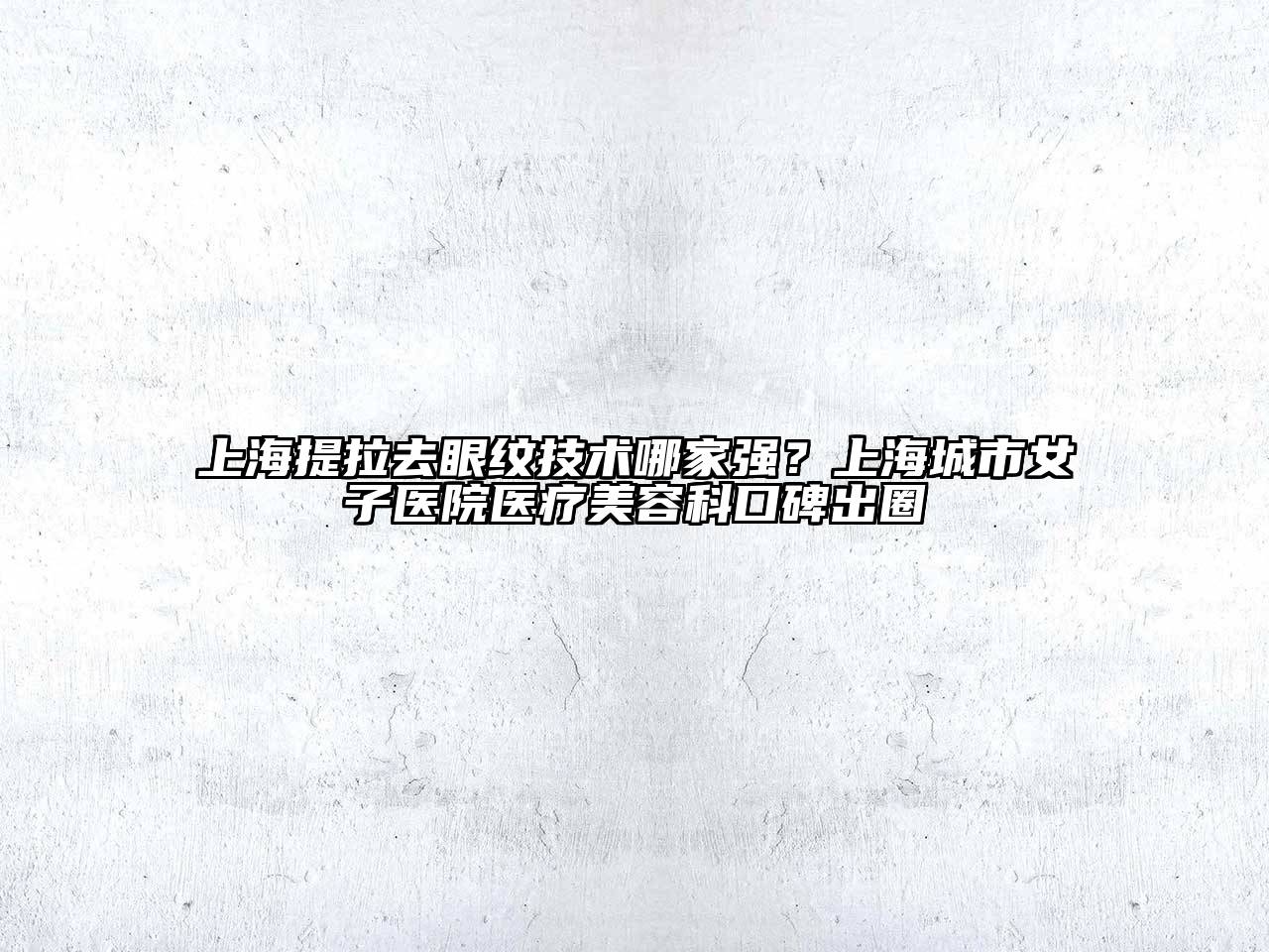 上海提拉去眼纹技术哪家强？上海城市女子医院医疗美容科口碑出圈