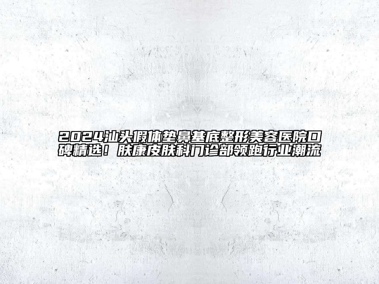 2024汕头假体垫鼻基底整形美容医院口碑精选！肤康皮肤科门诊部领跑行业潮流