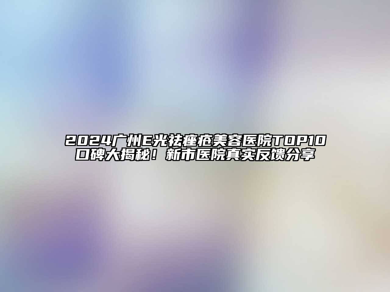 2024广州E光祛痤疮美容医院TOP10口碑大揭秘！新市医院真实反馈分享
